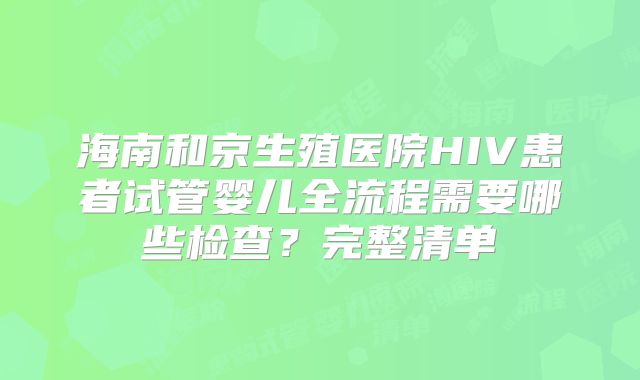 海南和京生殖医院HIV患者试管婴儿全流程需要哪些检查?完整清单
