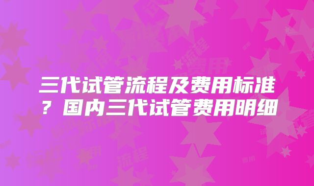 三代试管流程及费用标准?国内三代试管费用明细