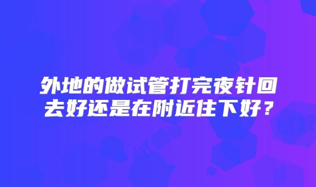外地的做试管打完夜针回去好还是在附近住下好？