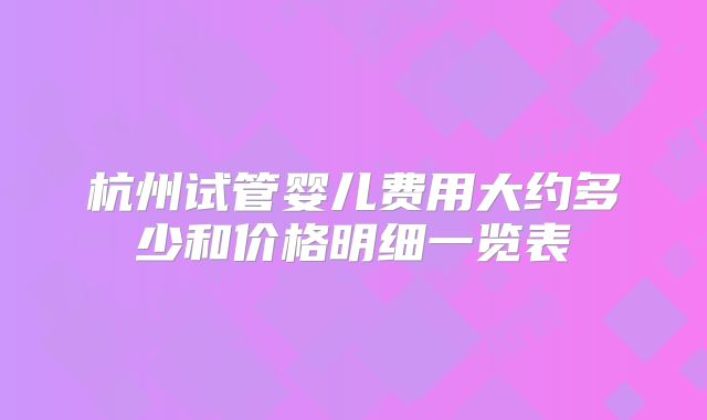 杭州试管婴儿费用大约多少和价格明细一览表