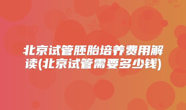 北京试管胚胎培养费用解读(北京试管需要多少钱)
