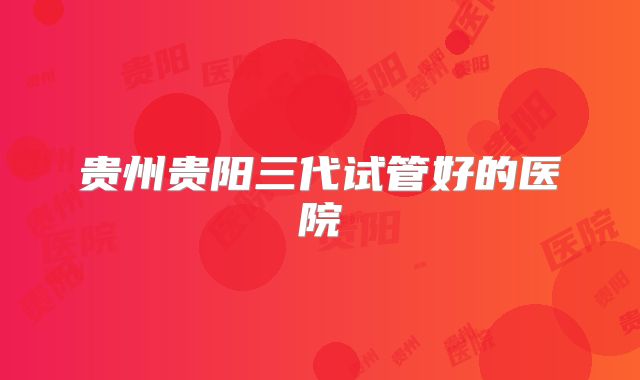 贵州贵阳三代试管好的医院