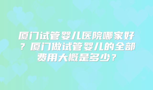 厦门试管婴儿医院哪家好?厦门做试管婴儿的全部费用大概是多少?