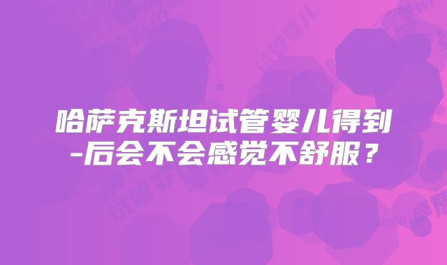哈萨克斯坦试管婴儿得到-后会不会感觉不舒服？
