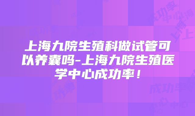 上海九院生殖科做试管可以养囊吗-上海九院生殖医学中心成功率！