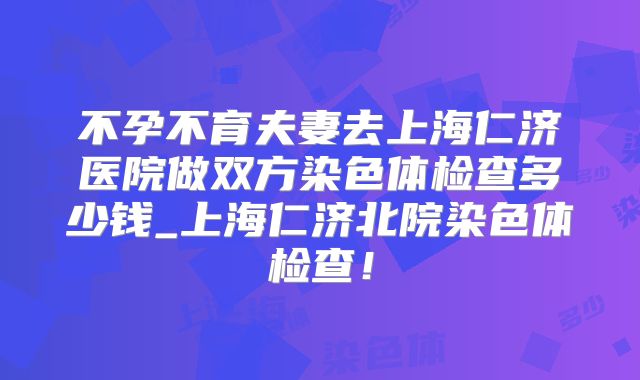 不孕不育夫妻去上海仁济医院做双方染色体检查多少钱_上海仁济北院染色体检查!