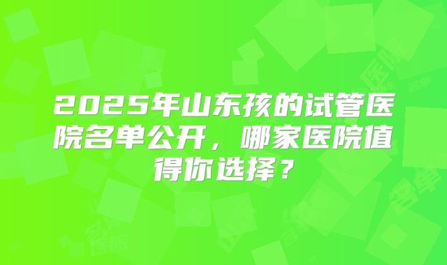 2025年山东孩的试管医院名单公开，哪家医院值得你选择？