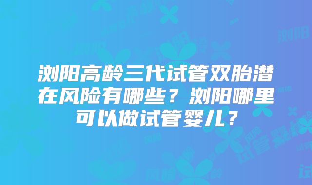 浏阳高龄三代试管双胎潜在风险有哪些？浏阳哪里可以做试管婴儿？