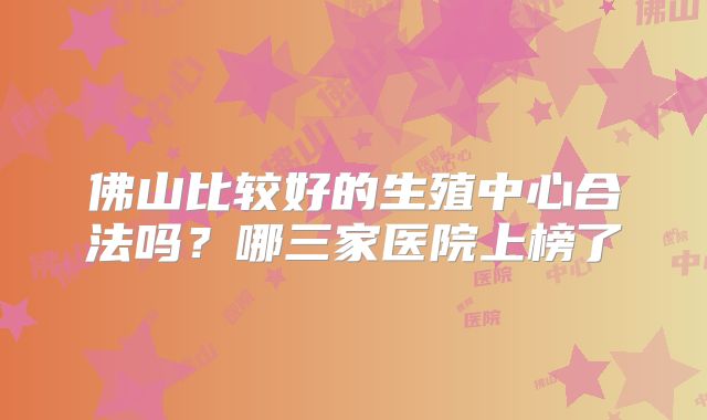 佛山比较好的生殖中心合法吗？哪三家医院上榜了