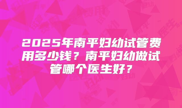 2025年南平妇幼试管费用多少钱？南平妇幼做试管哪个医生好？