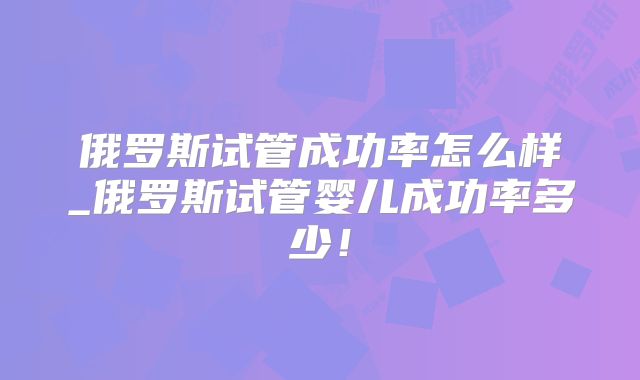 俄罗斯试管成功率怎么样_俄罗斯试管婴儿成功率多少！