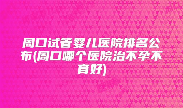 周口试管婴儿医院排名公布(周口哪个医院治不孕不育好)