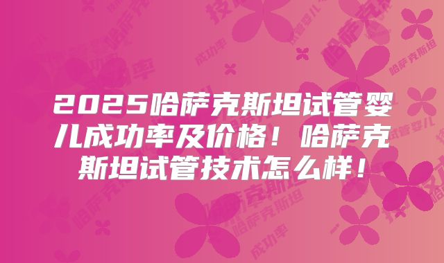 2025哈萨克斯坦试管婴儿成功率及价格！哈萨克斯坦试管技术怎么样！