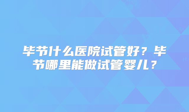 毕节什么医院试管好?毕节哪里能做试管婴儿?
