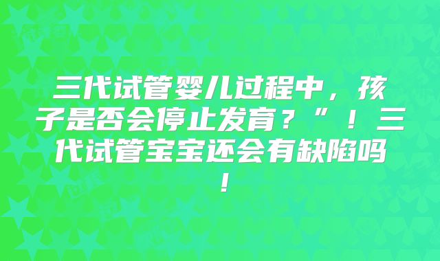 三代试管婴儿过程中,孩子是否会停止发育?”!三代试管宝宝还会有缺陷吗!