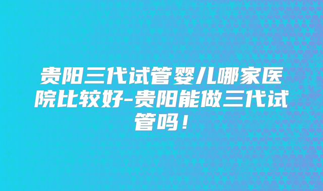 贵阳三代试管婴儿哪家医院比较好-贵阳能做三代试管吗！