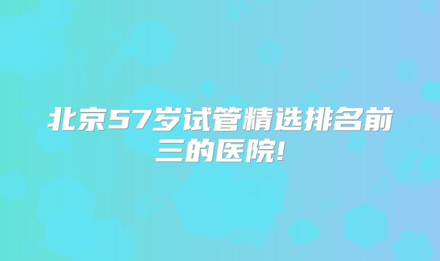北京57岁试管精选排名前三的医院!