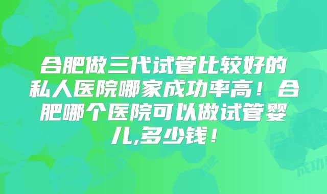 合肥做三代试管比较好的私人医院哪家成功率高！合肥哪个医院可以做试管婴儿,多少钱！