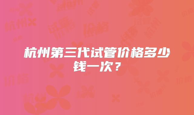 杭州第三代试管价格多少钱一次？
