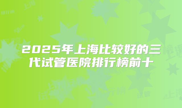 2025年上海比较好的三代试管医院排行榜前十