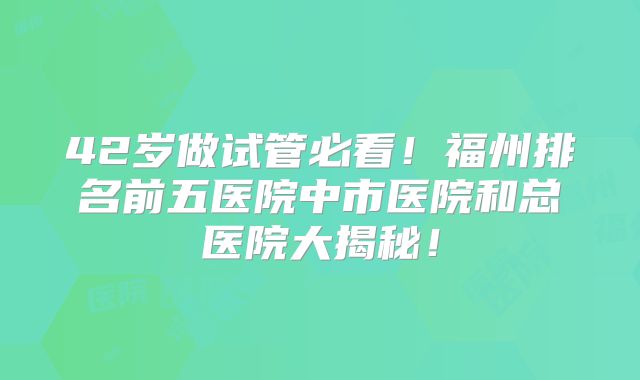 42岁做试管必看！福州排名前五医院中市医院和总医院大揭秘！