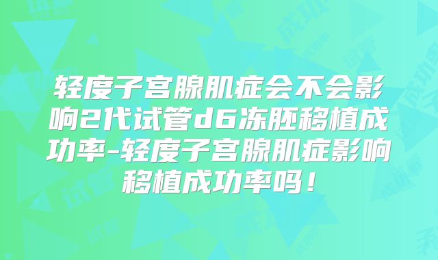 轻度子宫腺肌症会不会影响2代试管d6冻胚移植成功率-轻度子宫腺肌症影响移植成功率吗！