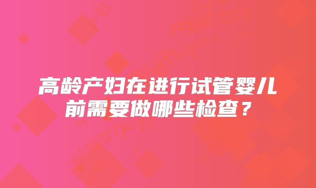 高龄产妇在进行试管婴儿前需要做哪些检查?