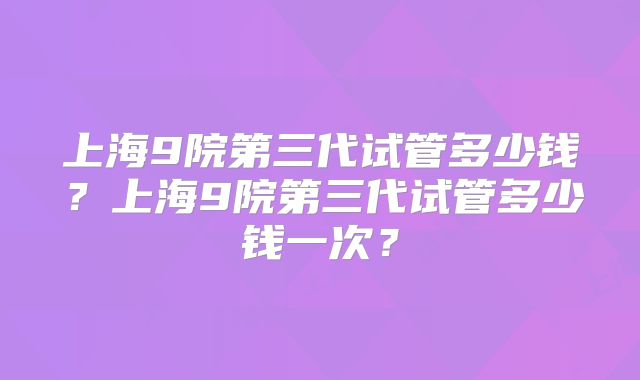 上海9院第三代试管多少钱？上海9院第三代试管多少钱一次？