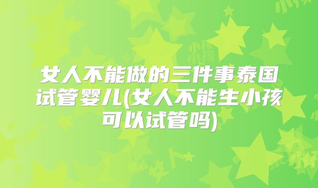 女人不能做的三件事泰国试管婴儿(女人不能生小孩可以试管吗)