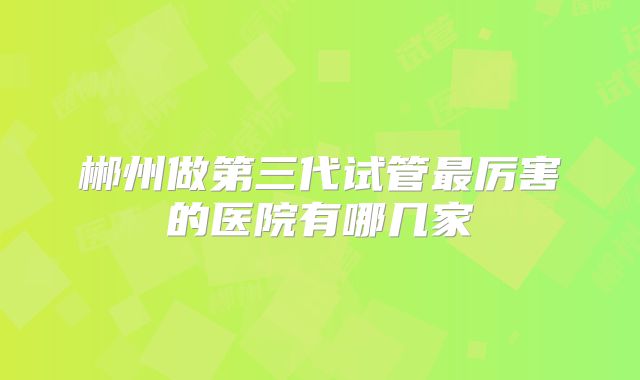 郴州做第三代试管最厉害的医院有哪几家