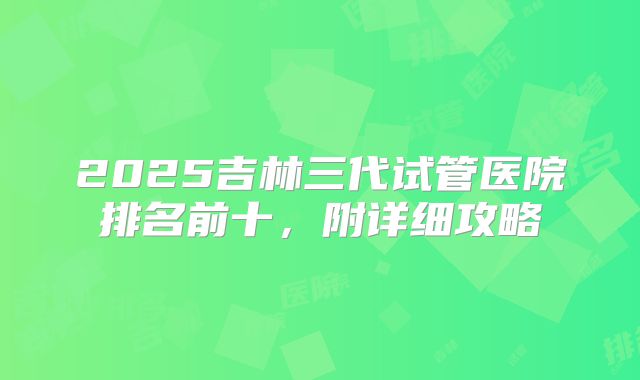 2025吉林三代试管医院排名前十，附详细攻略