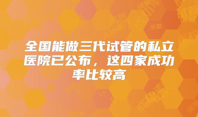 全国能做三代试管的私立医院已公布，这四家成功率比较高