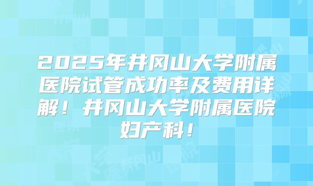 2025年井冈山大学附属医院试管成功率及费用详解!井冈山大学附属医院妇产科!