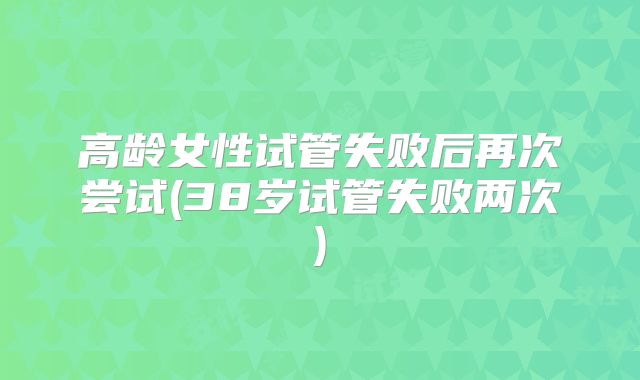 高龄女性试管失败后再次尝试(38岁试管失败两次)