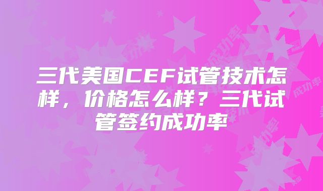 三代美国CEF试管技术怎样，价格怎么样？三代试管签约成功率