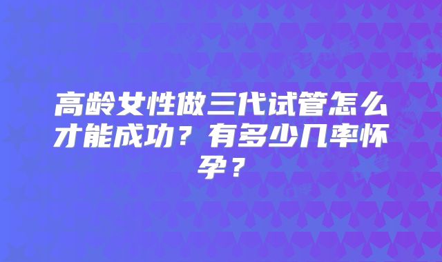高龄女性做三代试管怎么才能成功？有多少几率怀孕？