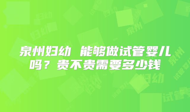 泉州妇幼 能够做试管婴儿吗?贵不贵需要多少钱