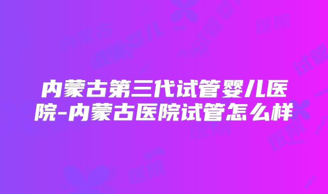内蒙古第三代试管婴儿医院-内蒙古医院试管怎么样