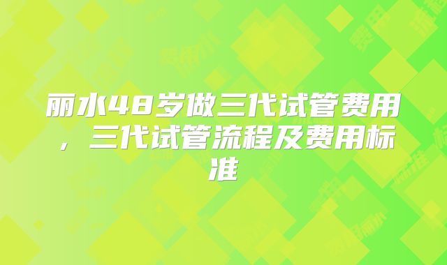 丽水48岁做三代试管费用,三代试管流程及费用标准