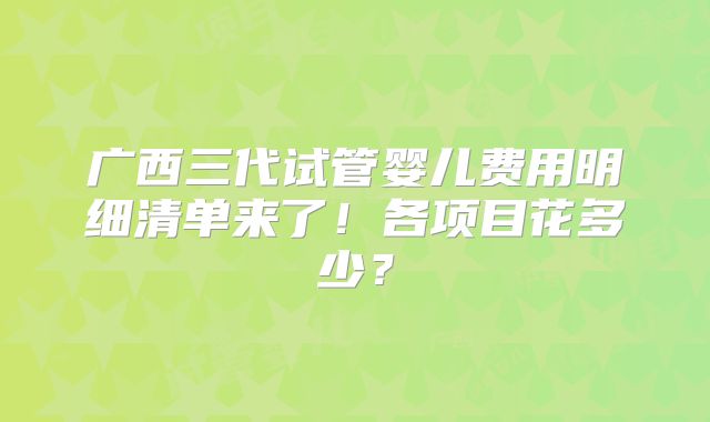 广西三代试管婴儿费用明细清单来了！各项目花多少？