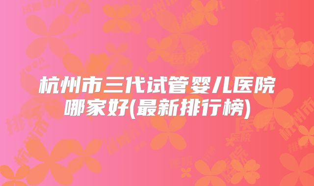 杭州市三代试管婴儿医院哪家好(最新排行榜)
