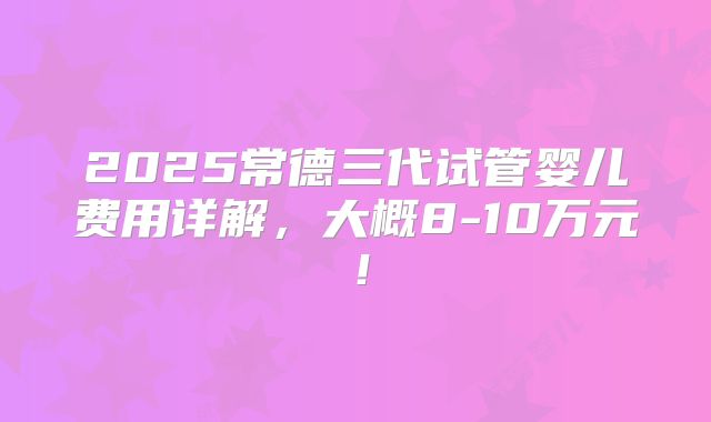 2025常德三代试管婴儿费用详解，大概8-10万元！