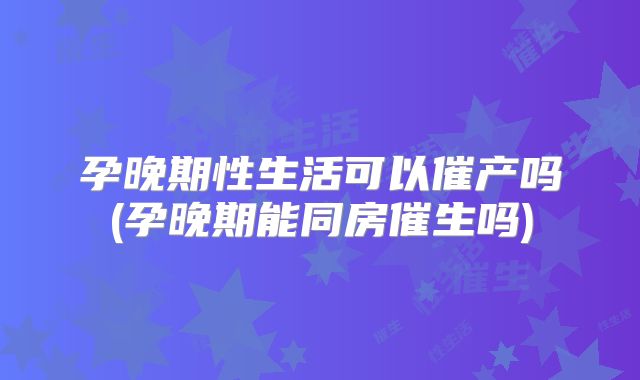 孕晚期性生活可以催产吗(孕晚期能同房催生吗)