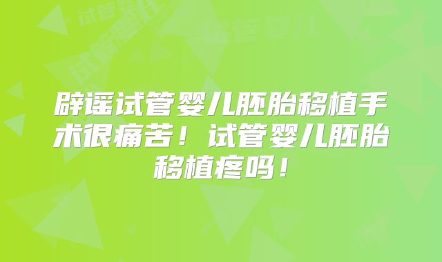 辟谣试管婴儿胚胎移植手术很痛苦！试管婴儿胚胎移植疼吗！