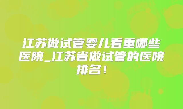 江苏做试管婴儿看重哪些医院_江苏省做试管的医院排名！