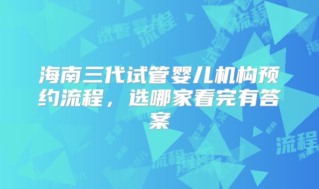 海南三代试管婴儿机构预约流程，选哪家看完有答案