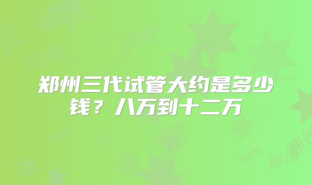 郑州三代试管大约是多少钱？八万到十二万