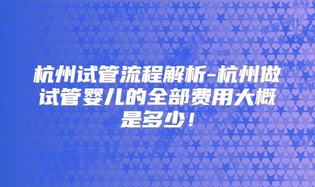 杭州试管流程解析-杭州做试管婴儿的全部费用大概是多少！