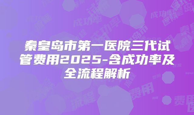 秦皇岛市第一医院三代试管费用2025-含成功率及全流程解析