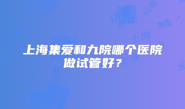 上海集爱和九院哪个医院做试管好？